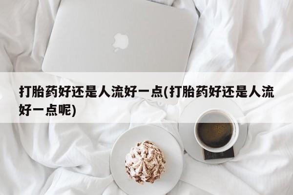 药流药网上购买打胎药好还是人流好一点(打胎药好还是人流好一点呢)