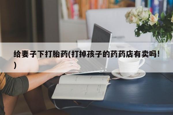 药流药网上购买给妻子下打胎药(打掉孩子的药药店有卖吗!)