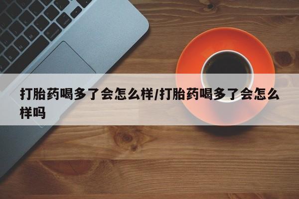 药流药网上购买打胎药喝多了会怎么样/打胎药喝多了会怎么样吗
