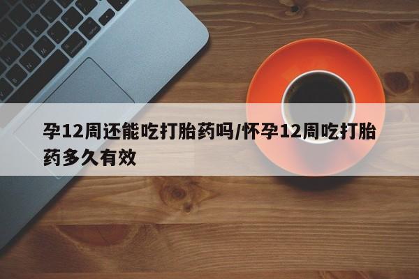 药流药网上购买孕12周还能吃打胎药吗/怀孕12周吃打胎药多久有效