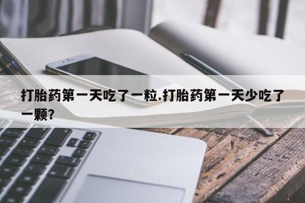 药流药网上购买打胎药第一天吃了一粒.打胎药第一天少吃了一颗？