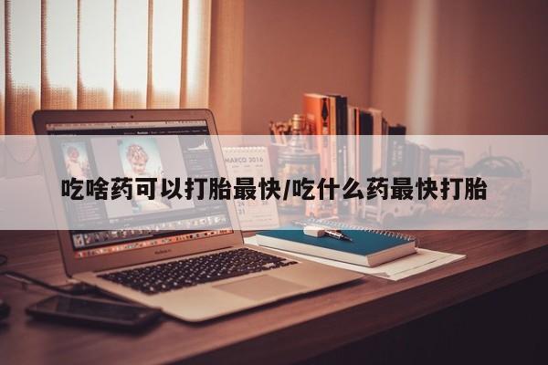 药流药网上购买吃啥药可以打胎最快/吃什么药最快打胎