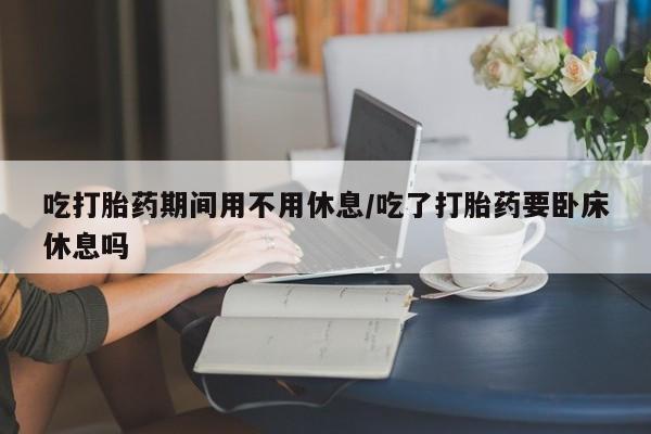 药流药网上购买吃打胎药期间用不用休息/吃了打胎药要卧床休息吗