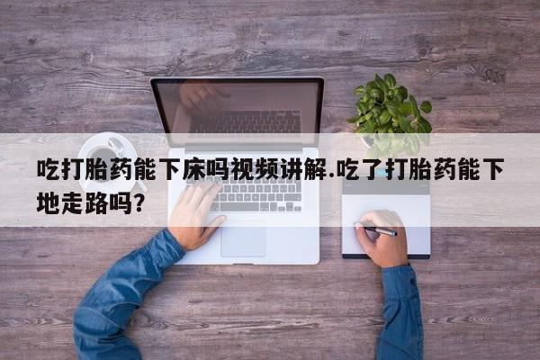 药流药网上购买吃打胎药能下床吗视频讲解.吃了打胎药能下地走路吗？