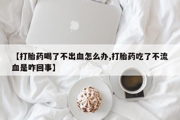 药流药网上购买【打胎药喝了不出血怎么办,打胎药吃了不流血是咋回事】