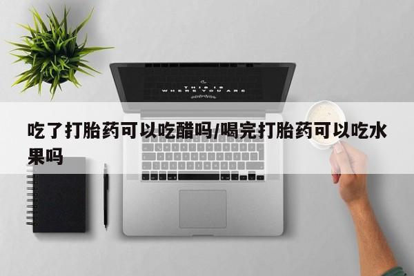 药流药网上购买吃了打胎药可以吃醋吗/喝完打胎药可以吃水果吗