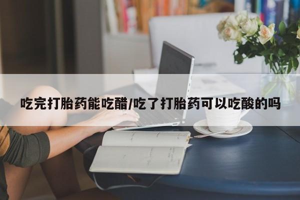 药流药网上购买吃完打胎药能吃醋/吃了打胎药可以吃酸的吗