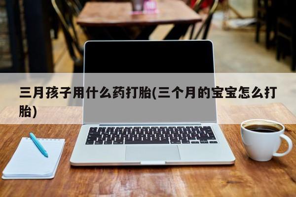 药流药网上购买三月孩子用什么药打胎(三个月的宝宝怎么打胎)