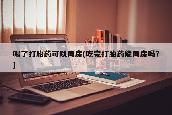 药流药网上购买喝了打胎药可以同房(吃完打胎药能同房吗?)
