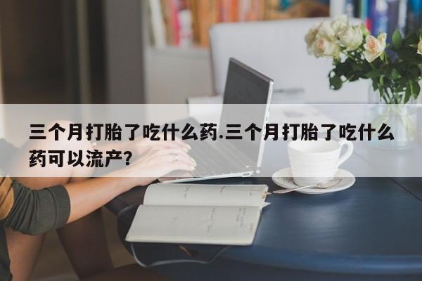 药流药网上购买三个月打胎了吃什么药.三个月打胎了吃什么药可以流产？