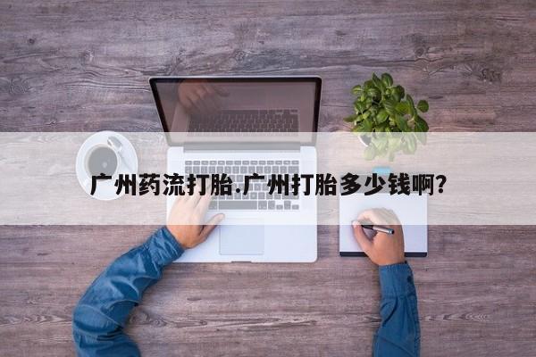 药流药网上购买广州药流打胎.广州打胎多少钱啊？