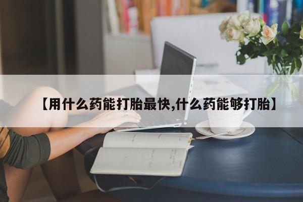 药流药网上购买【用什么药能打胎最快,什么药能够打胎】