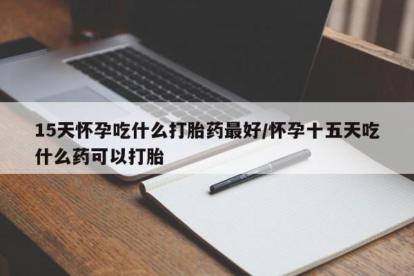 药流药网上购买15天怀孕吃什么打胎药最好/怀孕十五天吃什么药可以打胎