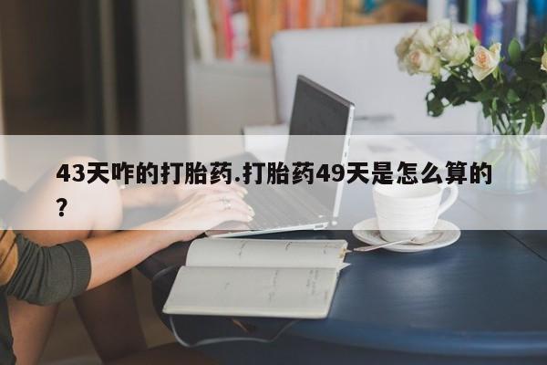 药流药网上购买43天咋的打胎药.打胎药49天是怎么算的？