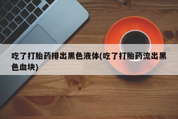 药流药网上购买吃了打胎药排出黑色液体(吃了打胎药流出黑色血块)
