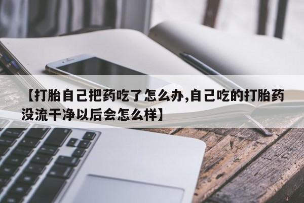 药流药网上购买【打胎自己把药吃了怎么办,自己吃的打胎药没流干净以后会怎么样】