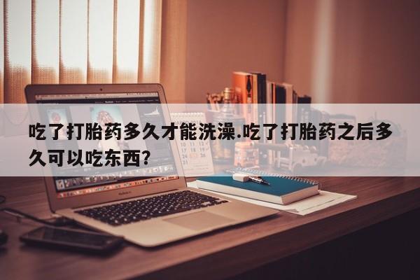 药流药网上购买吃了打胎药多久才能洗澡.吃了打胎药之后多久可以吃东西？