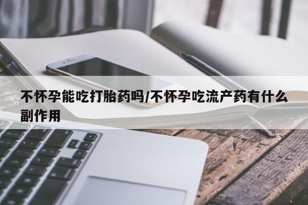 药流药网上购买不怀孕能吃打胎药吗/不怀孕吃流产药有什么副作用