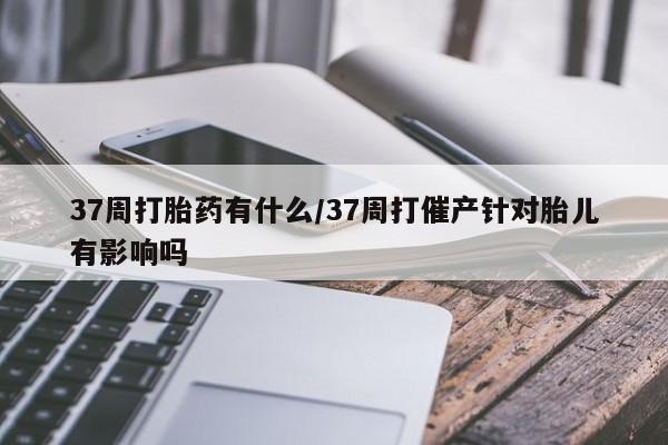 药流药网上购买37周打胎药有什么/37周打催产针对胎儿有影响吗