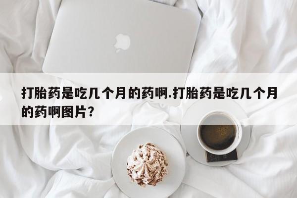 药流药网上购买打胎药是吃几个月的药啊.打胎药是吃几个月的药啊图片？