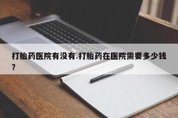 药流药网上购买打胎药医院有没有.打胎药在医院需要多少钱？