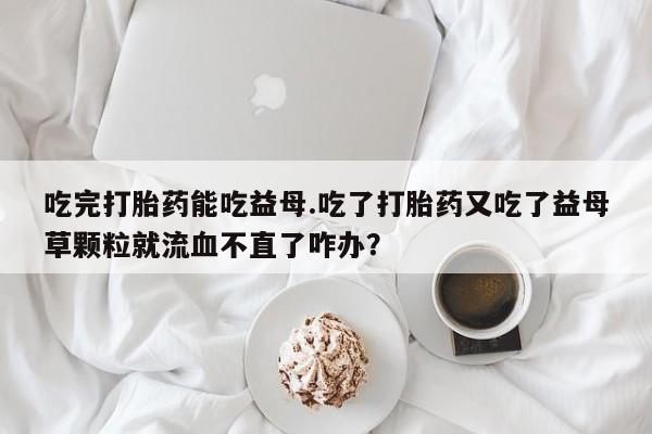 药流药网上购买吃完打胎药能吃益母.吃了打胎药又吃了益母草颗粒就流血不直了咋办？