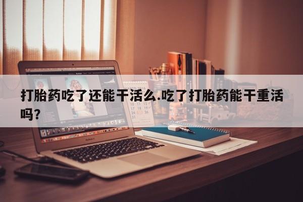 药流药网上购买打胎药吃了还能干活么.吃了打胎药能干重活吗？