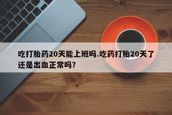 药流药网上购买吃打胎药20天能上班吗.吃药打胎20天了还是出血正常吗？