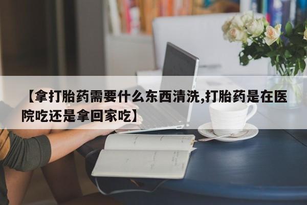 药流药网上购买【拿打胎药需要什么东西清洗,打胎药是在医院吃还是拿回家吃】