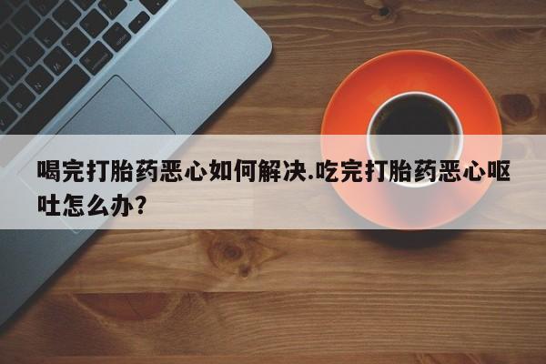 药流药网上购买喝完打胎药恶心如何解决.吃完打胎药恶心呕吐怎么办？