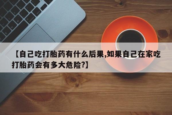 药流药网上购买【自己吃打胎药有什么后果,如果自己在家吃打胎药会有多大危险?】