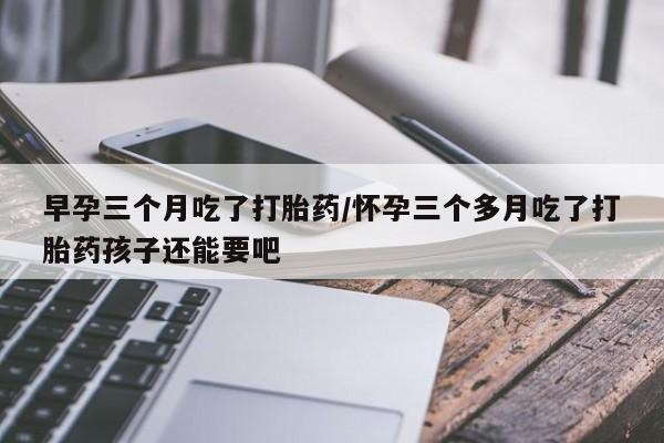 药流药网上购买早孕三个月吃了打胎药/怀孕三个多月吃了打胎药孩子还能要吧