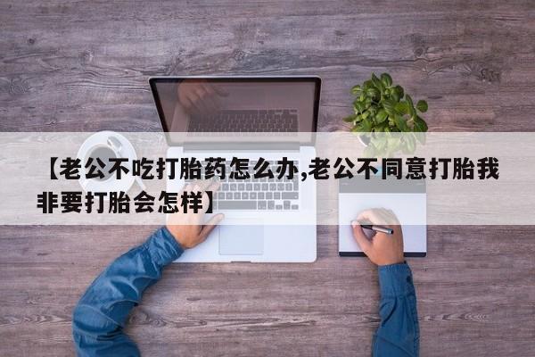 药流药网上购买【老公不吃打胎药怎么办,老公不同意打胎我非要打胎会怎样】