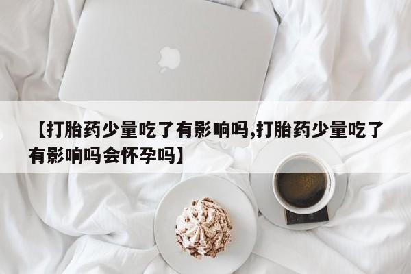 药流药网上购买【打胎药少量吃了有影响吗,打胎药少量吃了有影响吗会怀孕吗】