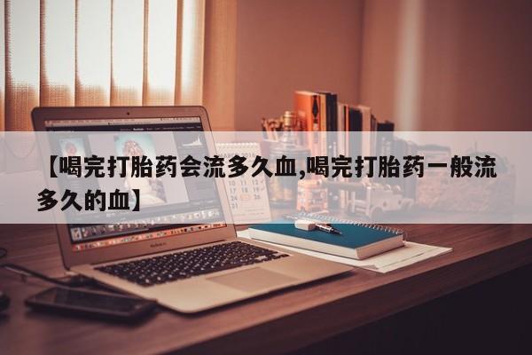 药流药网上购买【喝完打胎药会流多久血,喝完打胎药一般流多久的血】