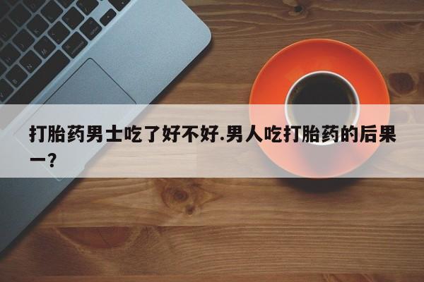 药流药网上购买打胎药男士吃了好不好.男人吃打胎药的后果一？