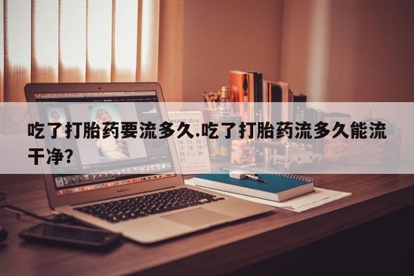 药流药网上购买吃了打胎药要流多久.吃了打胎药流多久能流干净？