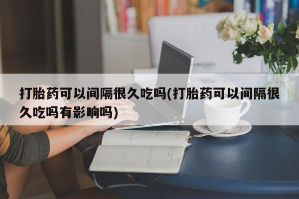 药流药网上购买打胎药可以间隔很久吃吗(打胎药可以间隔很久吃吗有影响吗)
