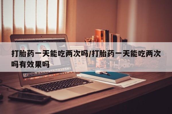 药流药网上购买打胎药一天能吃两次吗/打胎药一天能吃两次吗有效果吗