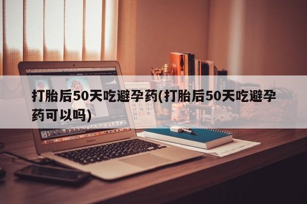 药流药网上购买打胎后50天吃避孕药(打胎后50天吃避孕药可以吗)
