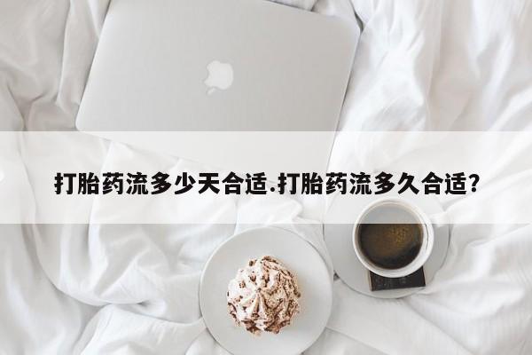 药流药网上购买打胎药流多少天合适.打胎药流多久合适？