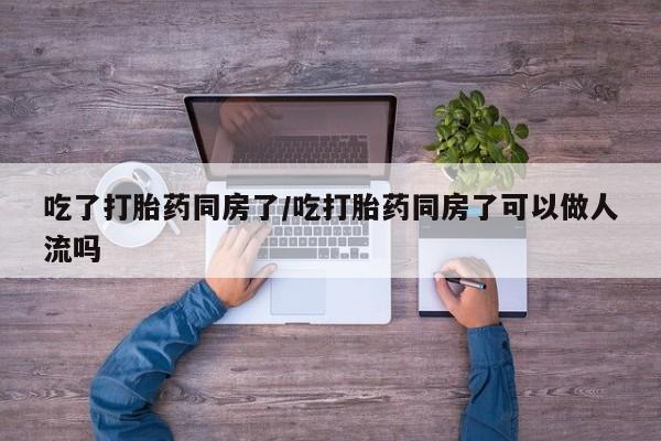 药流药网上购买吃了打胎药同房了/吃打胎药同房了可以做人流吗