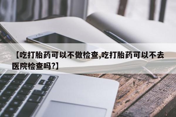 药流药网上购买【吃打胎药可以不做检查,吃打胎药可以不去医院检查吗?】