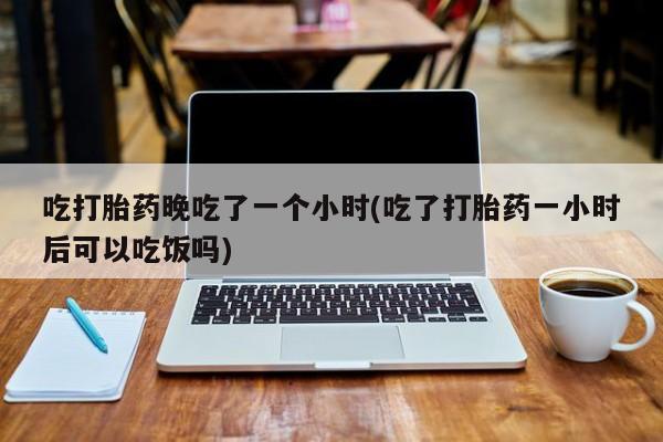 药流药网上购买吃打胎药晚吃了一个小时(吃了打胎药一小时后可以吃饭吗)