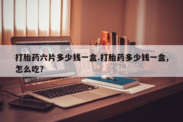 药流药网上购买打胎药六片多少钱一盒.打胎药多少钱一盒,怎么吃？
