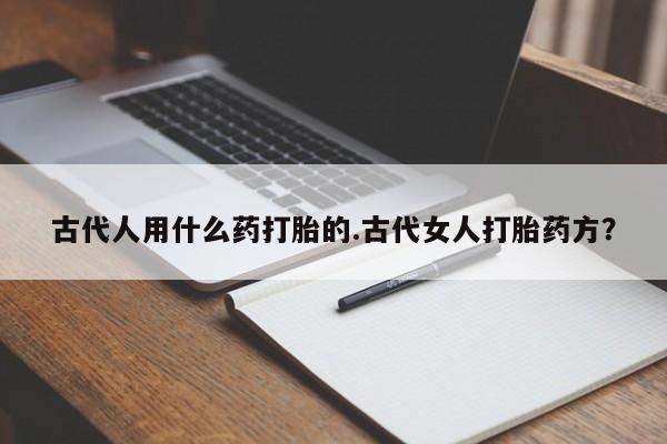 药流药网上购买古代人用什么药打胎的.古代女人打胎药方？