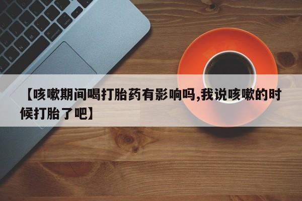 药流药网上购买【咳嗽期间喝打胎药有影响吗,我说咳嗽的时候打胎了吧】