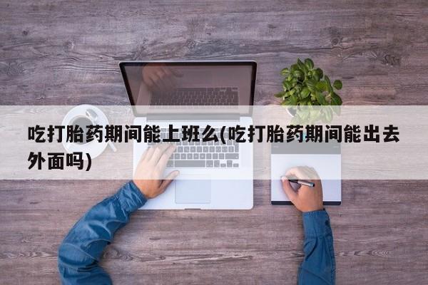 药流药网上购买吃打胎药期间能上班么(吃打胎药期间能出去外面吗)