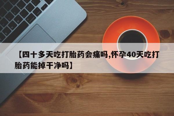 药流药网上购买【四十多天吃打胎药会痛吗,怀孕40天吃打胎药能掉干净吗】
