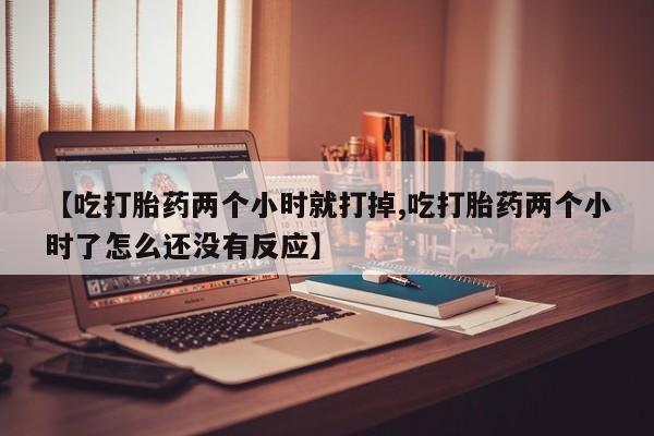 药流药网上购买【吃打胎药两个小时就打掉,吃打胎药两个小时了怎么还没有反应】